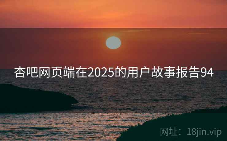杏吧网页端在2025的用户故事报告94 杏吧网页端在2025的用户故事报告94
