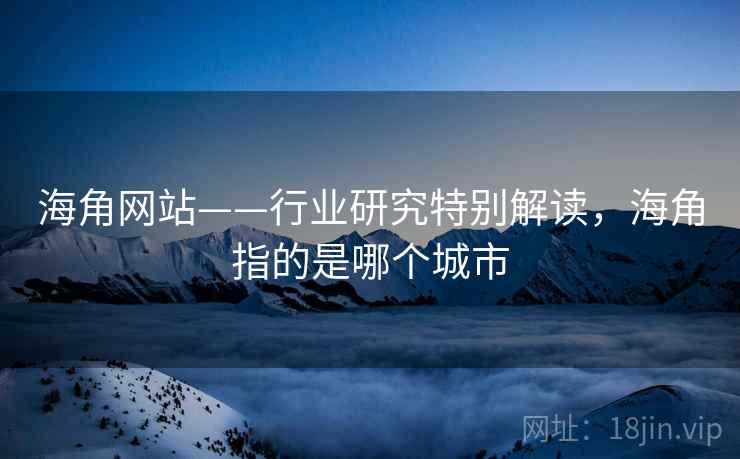 海角网站——行业研究特别解读,海角指的是哪个城市 海角网站——行业研究特别解读,海角指的是哪个城市