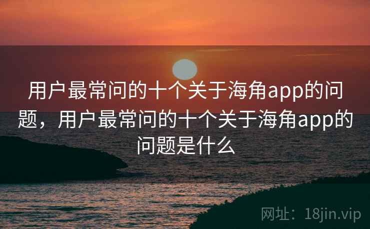 用户最常问的十个关于海角app的问题,用户最常问的十个关于海角app的问题是什么 用户最常问的十个关于海角app的问题,用户最常问的十个关于海角app的问题是什么