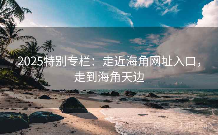 2025特别专栏：走近海角网址入口，走到海角天边