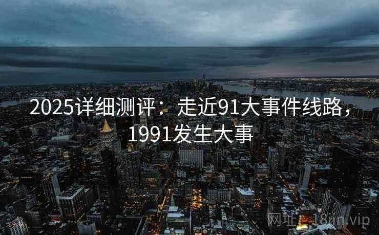 2025详细测评：走近91大事件线路，1991发生大事
